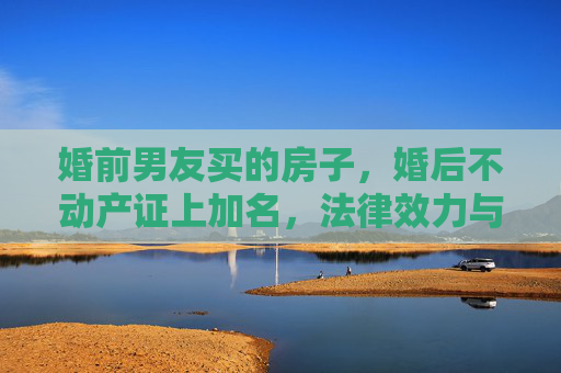 婚前男友买的房子，婚后不动产证上加名，法律效力与情感考量