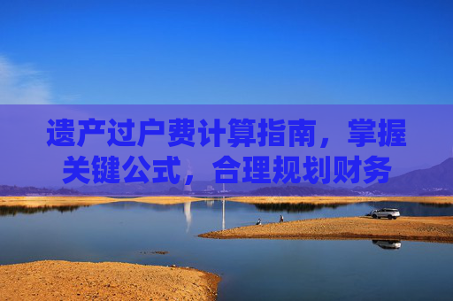 遗产过户费计算指南，掌握关键公式，合理规划财务