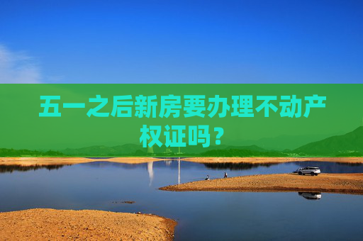五一之后新房要办理不动产权证吗？