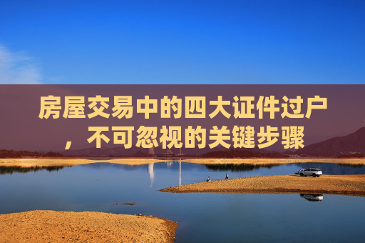 房屋交易中的四大证件过户，不可忽视的关键步骤
