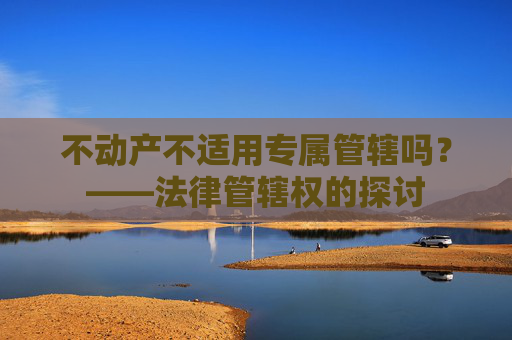 不动产不适用专属管辖吗？——法律管辖权的探讨