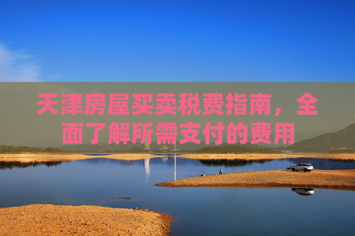 天津房屋买卖税费指南，全面了解所需支付的费用