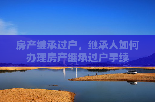 房产继承过户，继承人如何办理房产继承过户手续