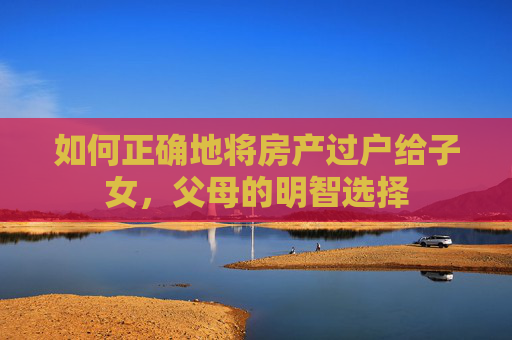 如何正确地将房产过户给子女，父母的明智选择
