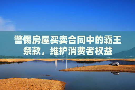 警惕房屋买卖合同中的霸王条款，维护消费者权益
