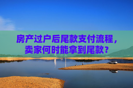 房产过户后尾款支付流程，卖家何时能拿到尾款？
