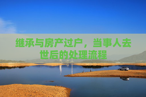 继承与房产过户，当事人去世后的处理流程