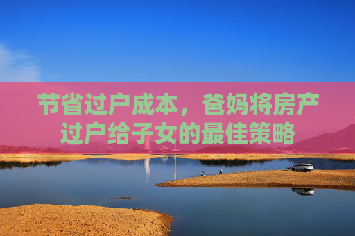 节省过户成本，爸妈将房产过户给子女的最佳策略