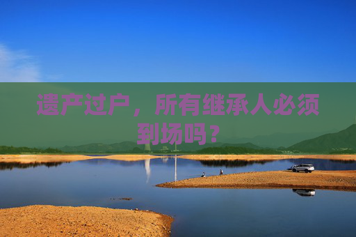 遗产过户，所有继承人必须到场吗？