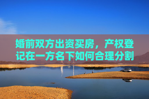 婚前双方出资买房，产权登记在一方名下如何合理分割？