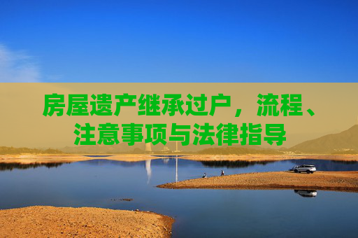 房屋遗产继承过户，流程、注意事项与法律指导