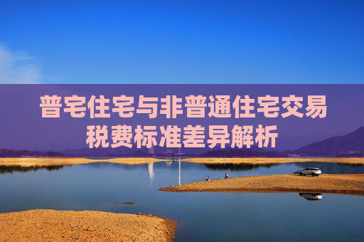 普宅住宅与非普通住宅交易税费标准差异解析