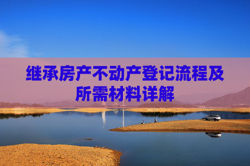 继承房产不动产登记流程及所需材料详解