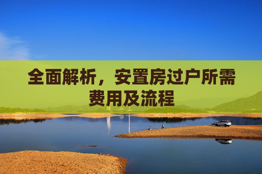 全面解析，安置房过户所需费用及流程