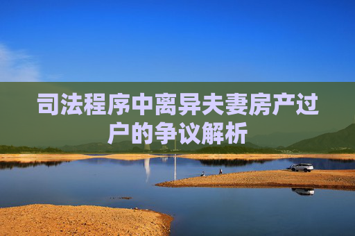 司法程序中离异夫妻房产过户的争议解析