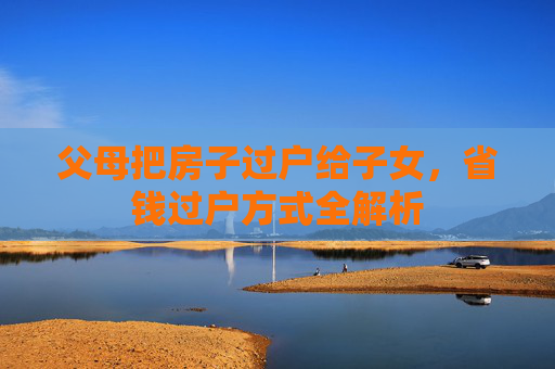 父母把房子过户给子女，省钱过户方式全解析