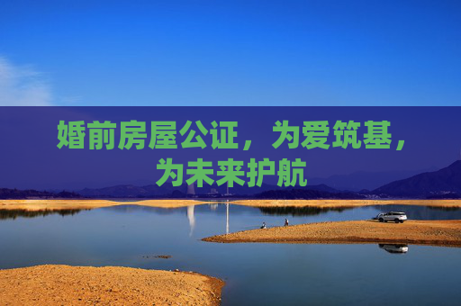 婚前房屋公证，为爱筑基，为未来护航