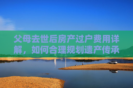 父母去世后房产过户费用详解，如何合理规划遗产传承