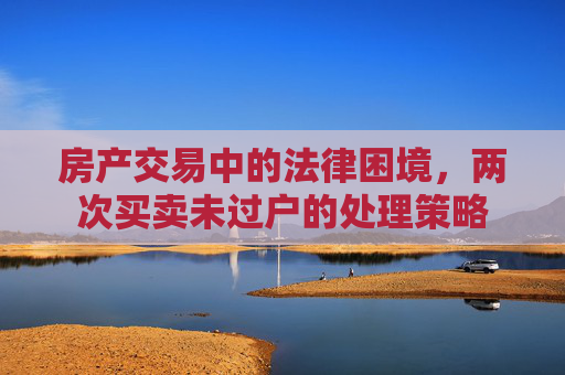 房产交易中的法律困境，两次买卖未过户的处理策略