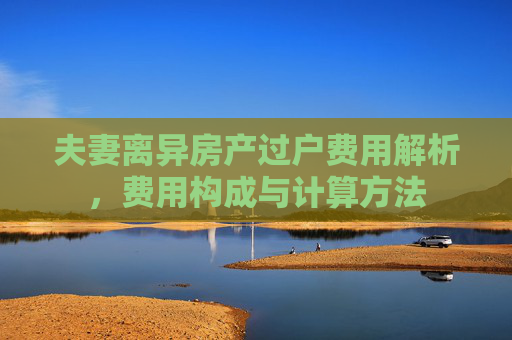夫妻离异房产过户费用解析，费用构成与计算方法