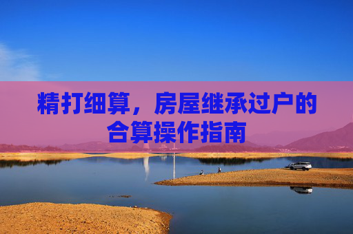 精打细算，房屋继承过户的合算操作指南