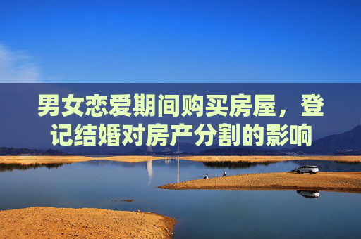 男女恋爱期间购买房屋，登记结婚对房产分割的影响