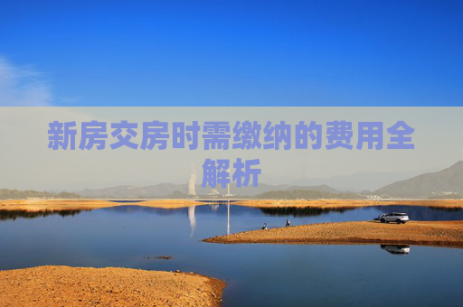 新房交房时需缴纳的费用全解析