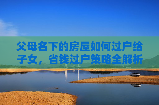 父母名下的房屋如何过户给子女，省钱过户策略全解析