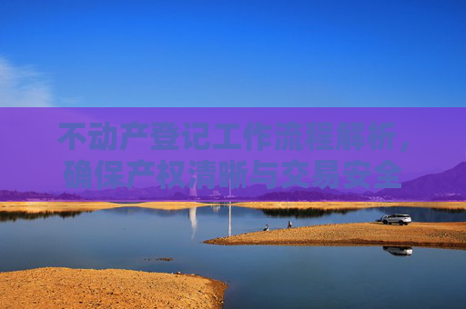 不动产登记工作流程解析，确保产权清晰与交易安全