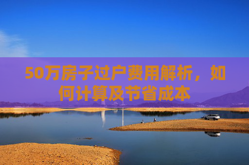 50万房子过户费用解析，如何计算及节省成本