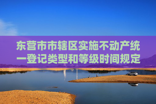 东营市市辖区实施不动产统一登记类型和等级时间规定