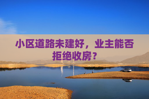 小区道路未建好，业主能否拒绝收房？