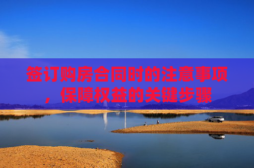 签订购房合同时的注意事项，保障权益的关键步骤
