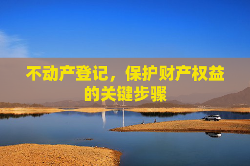 不动产登记，保护财产权益的关键步骤