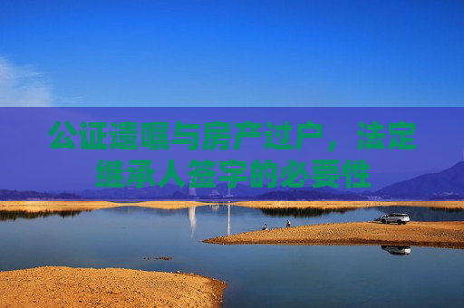 公证遗嘱与房产过户，法定继承人签字的必要性