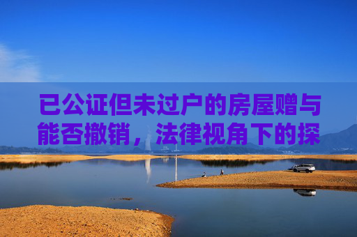 已公证但未过户的房屋赠与能否撤销，法律视角下的探讨