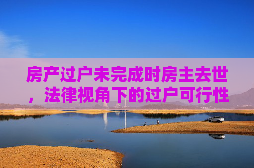 房产过户未完成时房主去世，法律视角下的过户可行性分析