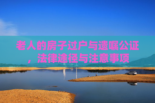 老人的房子过户与遗嘱公证，法律途径与注意事项