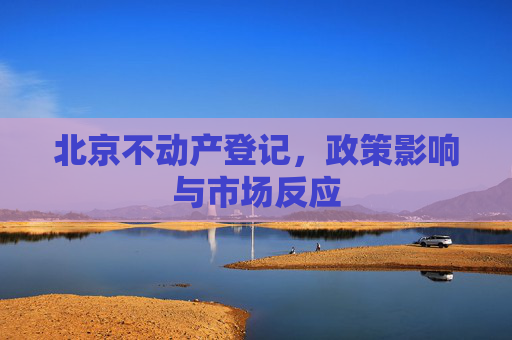 北京不动产登记，政策影响与市场反应