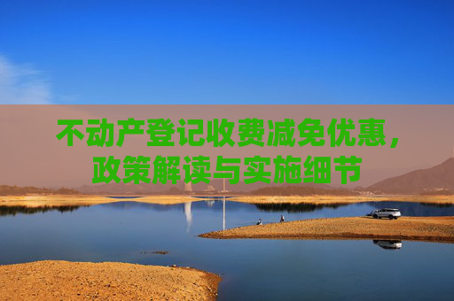 不动产登记收费减免优惠，政策解读与实施细节