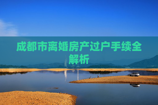 成都市离婚房产过户手续全解析