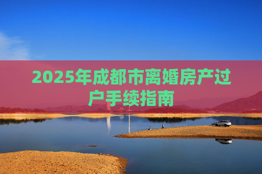2025年成都市离婚房产过户手续指南