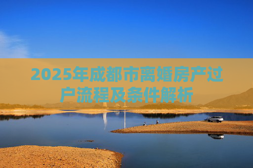 2025年成都市离婚房产过户流程及条件解析
