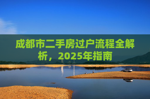 成都市二手房过户流程全解析，2025年指南