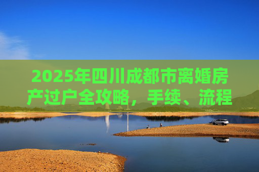 2025年四川成都市离婚房产过户全攻略，手续、流程与注意事项