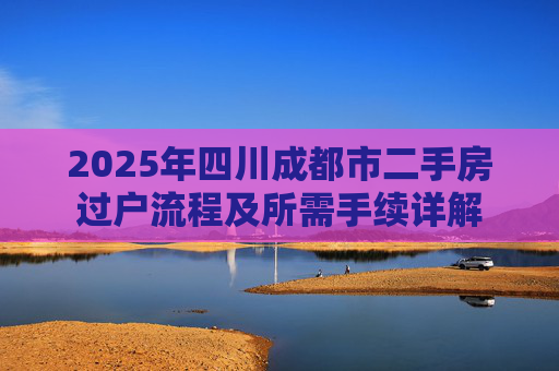 2025年四川成都市二手房过户流程及所需手续详解