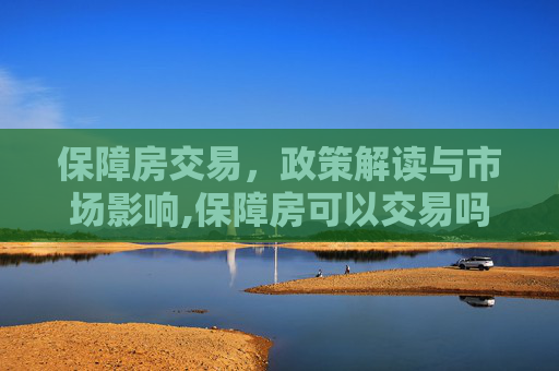 保障房交易，政策解读与市场影响,保障房可以交易吗