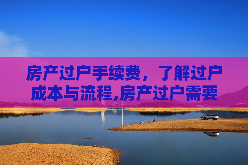 房产过户手续费，了解过户成本与流程,房产过户需要手续费吗