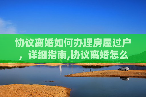 协议离婚如何办理房屋过户，详细指南,协议离婚怎么办理房屋过户