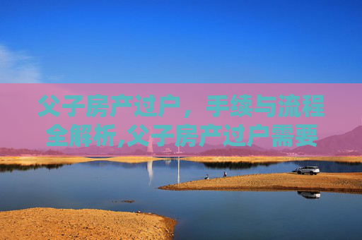 父子房产过户，手续与流程全解析,父子房产过户需要什么手续